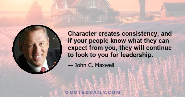 Character creates consistency, and if your people know what they can expect from you, they will continue to look to you for leadership.