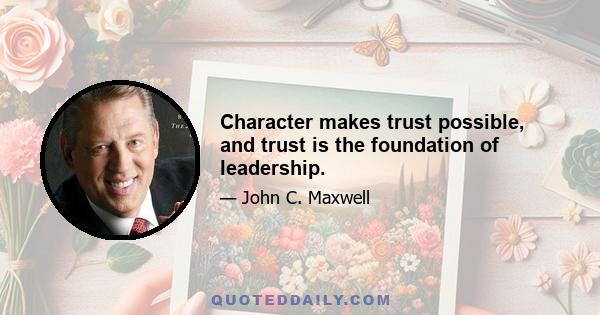 Character makes trust possible, and trust is the foundation of leadership.