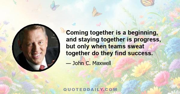 Coming together is a beginning, and staying together is progress, but only when teams sweat together do they find success.