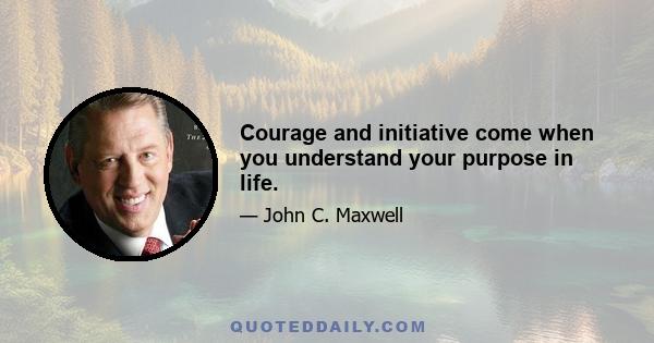 Courage and initiative come when you understand your purpose in life.