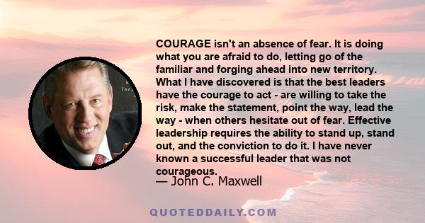 COURAGE isn't an absence of fear. It is doing what you are afraid to do, letting go of the familiar and forging ahead into new territory. What I have discovered is that the best leaders have the courage to act - are