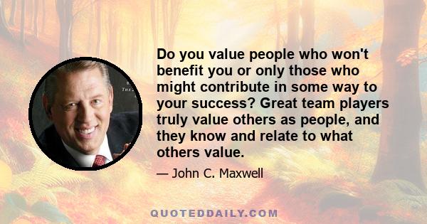 Do you value people who won't benefit you or only those who might contribute in some way to your success? Great team players truly value others as people, and they know and relate to what others value.