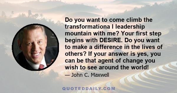 Do you want to come climb the transformationa l leadership mountain with me? Your first step begins with DESIRE. Do you want to make a difference in the lives of others? If your answer is yes, you can be that agent of