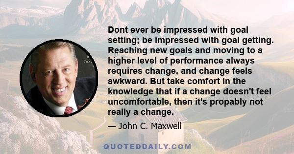 Dont ever be impressed with goal setting; be impressed with goal getting. Reaching new goals and moving to a higher level of performance always requires change, and change feels awkward. But take comfort in the