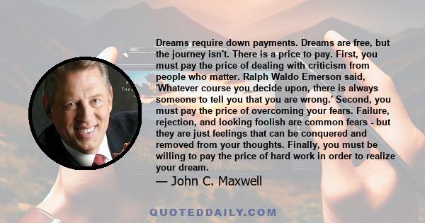 Dreams require down payments. Dreams are free, but the journey isn't. There is a price to pay. First, you must pay the price of dealing with criticism from people who matter. Ralph Waldo Emerson said, 'Whatever course