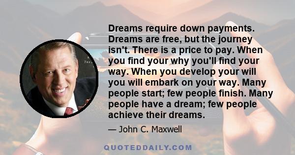 Dreams require down payments. Dreams are free, but the journey isn't. There is a price to pay. When you find your why you'll find your way. When you develop your will you will embark on your way. Many people start; few