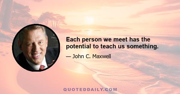 Each person we meet has the potential to teach us something.