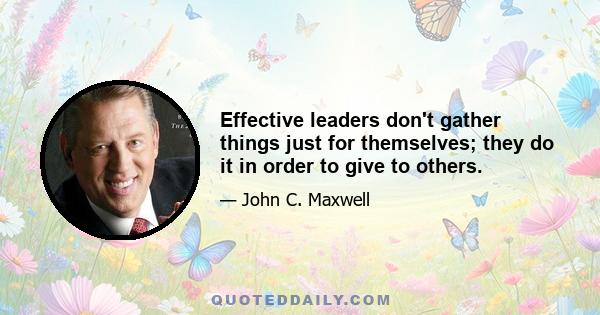 Effective leaders don't gather things just for themselves; they do it in order to give to others.