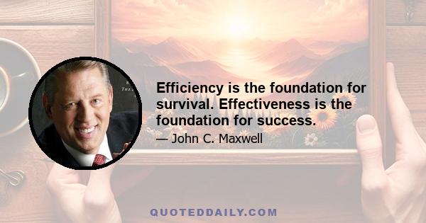 Efficiency is the foundation for survival. Effectiveness is the foundation for success.