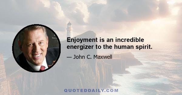 Enjoyment is an incredible energizer to the human spirit.