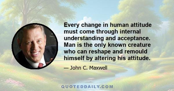 Every change in human attitude must come through internal understanding and acceptance. Man is the only known creature who can reshape and remould himself by altering his attitude.