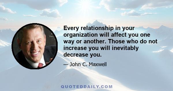 Every relationship in your organization will affect you one way or another. Those who do not increase you will inevitably decrease you.