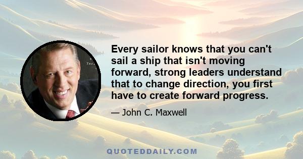 Every sailor knows that you can't sail a ship that isn't moving forward, strong leaders understand that to change direction, you first have to create forward progress.