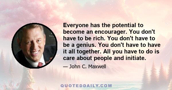 Everyone has the potential to become an encourager. You don't have to be rich. You don't have to be a genius. You don't have to have it all together. All you have to do is care about people and initiate.