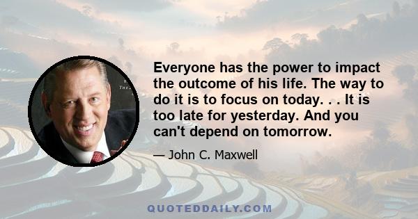 Everyone has the power to impact the outcome of his life. The way to do it is to focus on today. . . It is too late for yesterday. And you can't depend on tomorrow.