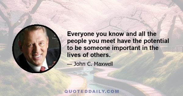 Everyone you know and all the people you meet have the potential to be someone important in the lives of others.