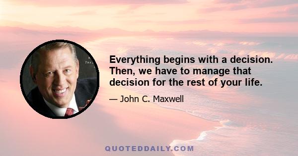 Everything begins with a decision. Then, we have to manage that decision for the rest of your life.