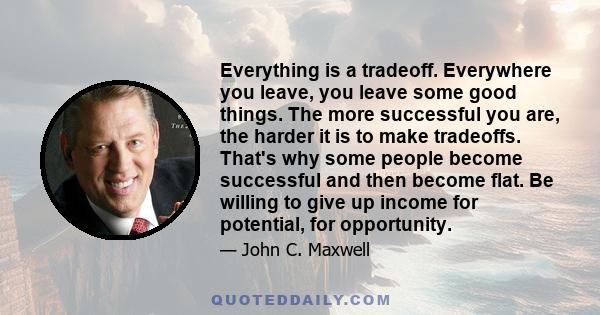 Everything is a tradeoff. Everywhere you leave, you leave some good things. The more successful you are, the harder it is to make tradeoffs. That's why some people become successful and then become flat. Be willing to