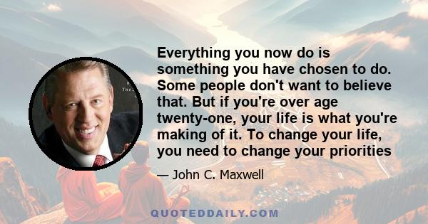 Everything you now do is something you have chosen to do. Some people don't want to believe that. But if you're over age twenty-one, your life is what you're making of it. To change your life, you need to change your