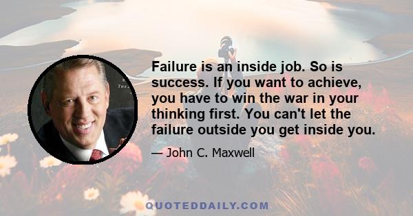 Failure is an inside job. So is success. If you want to achieve, you have to win the war in your thinking first. You can't let the failure outside you get inside you.