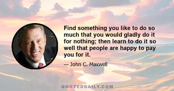 Find something you like to do so much that you would gladly do it for nothing; then learn to do it so well that people are happy to pay you for it.