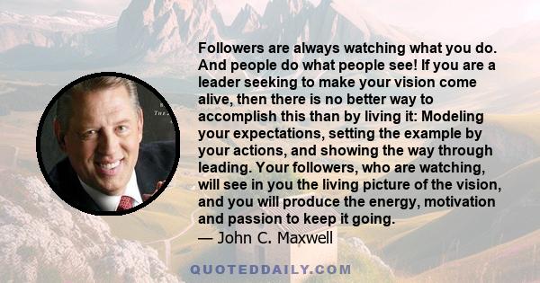 Followers are always watching what you do. And people do what people see! If you are a leader seeking to make your vision come alive, then there is no better way to accomplish this than by living it: Modeling your