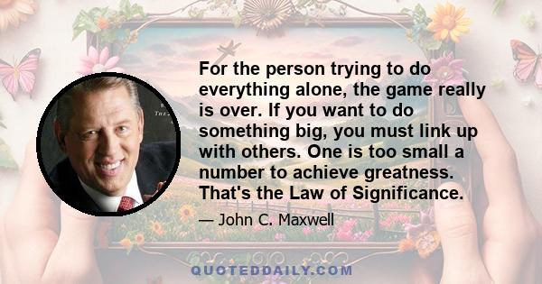 For the person trying to do everything alone, the game really is over. If you want to do something big, you must link up with others. One is too small a number to achieve greatness. That's the Law of Significance.