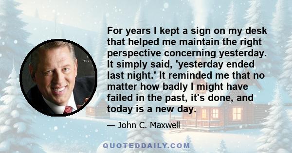 For years I kept a sign on my desk that helped me maintain the right perspective concerning yesterday. It simply said, 'yesterday ended last night.' It reminded me that no matter how badly I might have failed in the