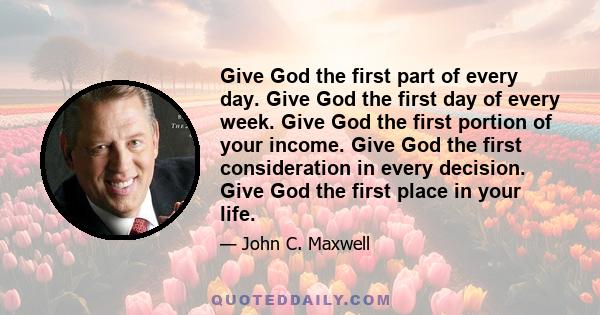 Give God the first part of every day. Give God the first day of every week. Give God the first portion of your income. Give God the first consideration in every decision. Give God the first place in your life.