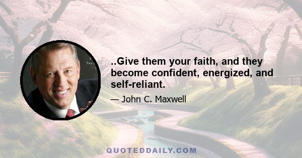 ..Give them your faith, and they become confident, energized, and self-reliant.