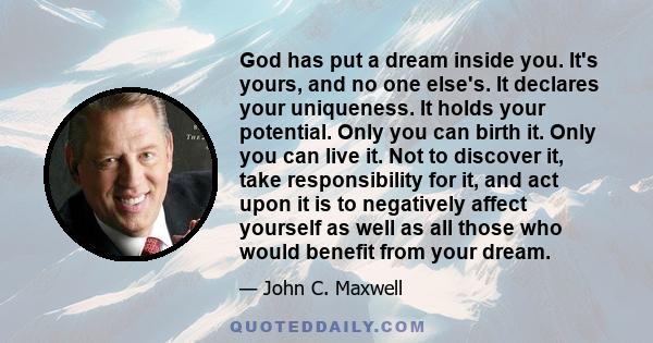 God has put a dream inside you. It's yours, and no one else's. It declares your uniqueness. It holds your potential. Only you can birth it. Only you can live it. Not to discover it, take responsibility for it, and act