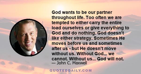 God wants to be our partner throughout life. Too often we are tempted to either carry the entire load ourselves or give everything to God and do nothing. God doesn't like either strategy. Sometimes He moves before us