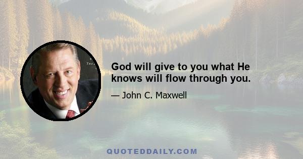 God will give to you what He knows will flow through you.