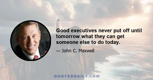 Good executives never put off until tomorrow what they can get someone else to do today.