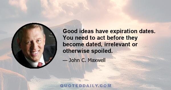 Good ideas have expiration dates. You need to act before they become dated, irrelevant or otherwise spoiled.