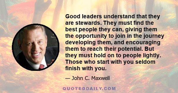 Good leaders understand that they are stewards. They must find the best people they can, giving them the opportunity to join in the journey developing them, and encouraging them to reach their potential. But they must