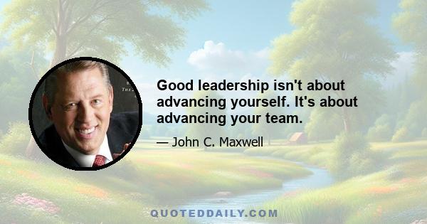 Good leadership isn't about advancing yourself. It's about advancing your team.