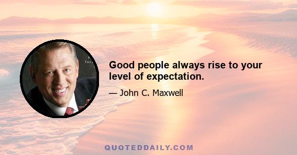 Good people always rise to your level of expectation.