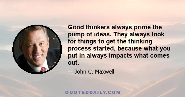 Good thinkers always prime the pump of ideas. They always look for things to get the thinking process started, because what you put in always impacts what comes out.