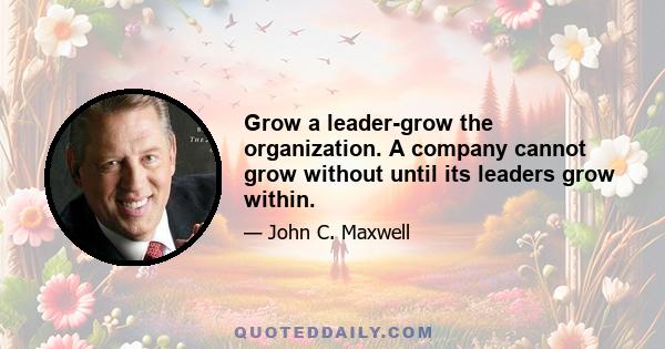 Grow a leader-grow the organization. A company cannot grow without until its leaders grow within.