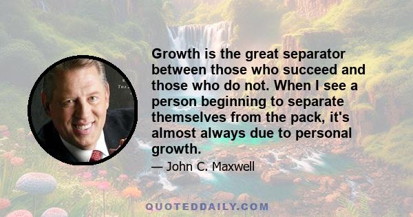 Growth is the great separator between those who succeed and those who do not. When I see a person beginning to separate themselves from the pack, it's almost always due to personal growth.