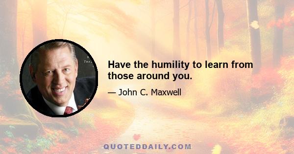 Have the humility to learn from those around you.