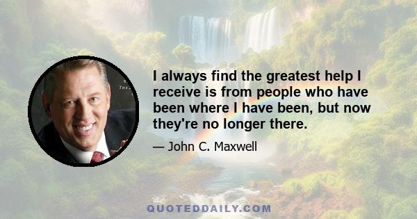 I always find the greatest help I receive is from people who have been where I have been, but now they're no longer there.