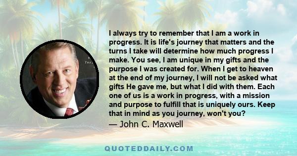 I always try to remember that I am a work in progress. It is life's journey that matters and the turns I take will determine how much progress I make. You see, I am unique in my gifts and the purpose I was created for.