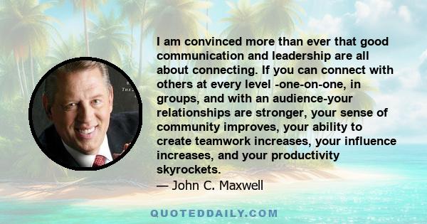 I am convinced more than ever that good communication and leadership are all about connecting. If you can connect with others at every level -one-on-one, in groups, and with an audience-your relationships are stronger,