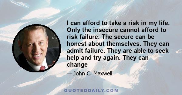 I can afford to take a risk in my life. Only the insecure cannot afford to risk failure. The secure can be honest about themselves. They can admit failure. They are able to seek help and try again. They can change