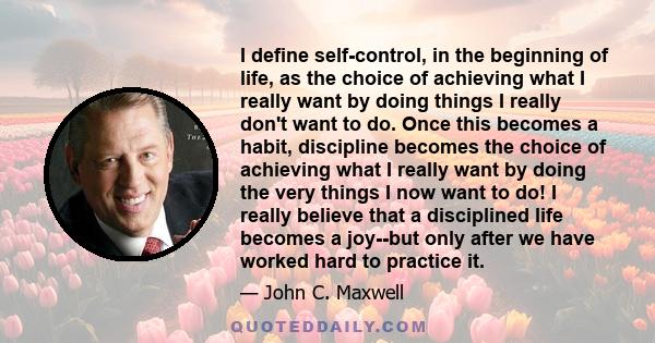 I define self-control, in the beginning of life, as the choice of achieving what I really want by doing things I really don't want to do. Once this becomes a habit, discipline becomes the choice of achieving what I