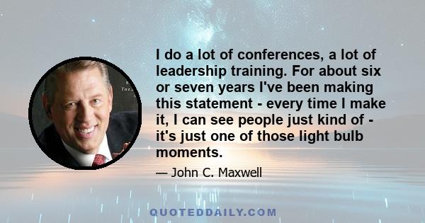 I do a lot of conferences, a lot of leadership training. For about six or seven years I've been making this statement - every time I make it, I can see people just kind of - it's just one of those light bulb moments.