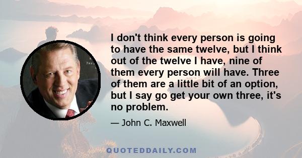 I don't think every person is going to have the same twelve, but I think out of the twelve I have, nine of them every person will have. Three of them are a little bit of an option, but I say go get your own three, it's