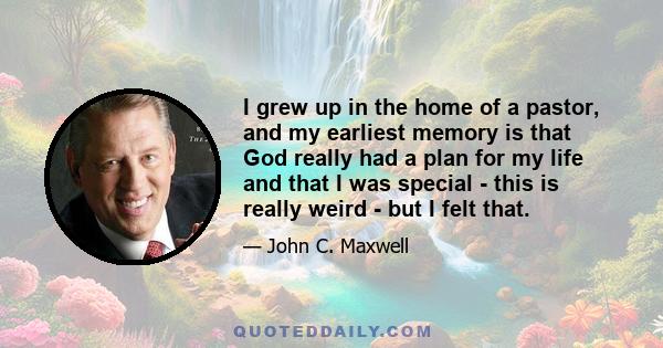 I grew up in the home of a pastor, and my earliest memory is that God really had a plan for my life and that I was special - this is really weird - but I felt that.